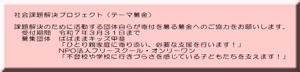 社会課題解決プロジェクト（テーマ募金）  課題解決のために活動する団体自らが寄付を募る募金へのご協力をお願いします。 　受付期間　令和７年３月３１日まで 　募集団体　ぱぱままキッズ甲斐 　　　　　　「ひとり親家庭に寄り添い、必要な支援を行います！」 　　　　　　NPO法人フリースクール・オンリーワン 　　　　　　「不登校や学校に行きづらさを感じている子どもたちを支えます！」